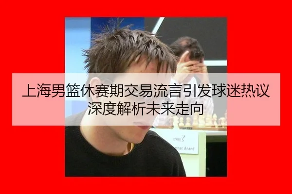 上海男篮休赛期交易流言引发球迷热议深度解析未来走向